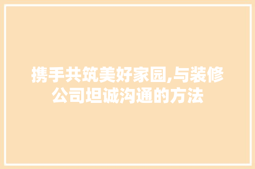 携手共筑美好家园,与装修公司坦诚沟通的方法