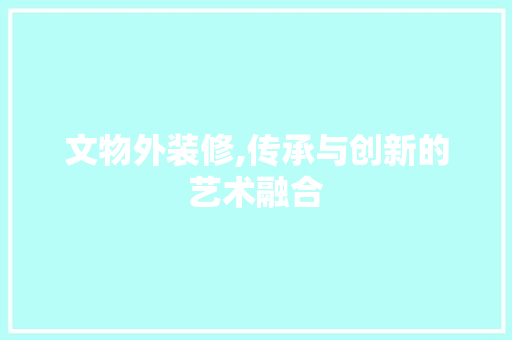 文物外装修,传承与创新的艺术融合 家居装修