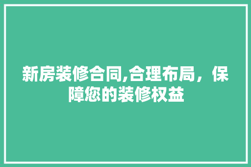 新房装修合同,合理布局，保障您的装修权益