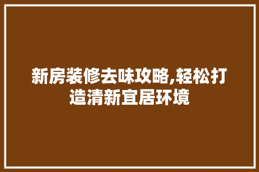 新房装修去味攻略,轻松打造清新宜居环境 木雕艺术