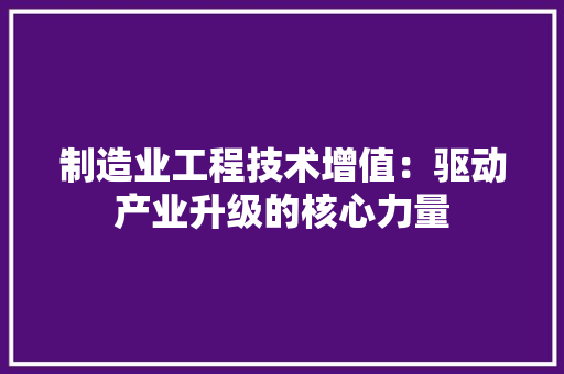 制造业工程技术增值：驱动产业升级的核心力量 家居装修