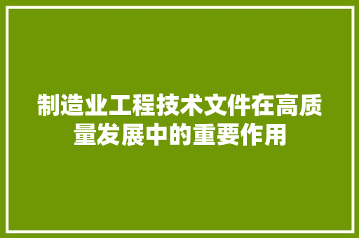 制造业工程技术文件在高质量发展中的重要作用 家居装修