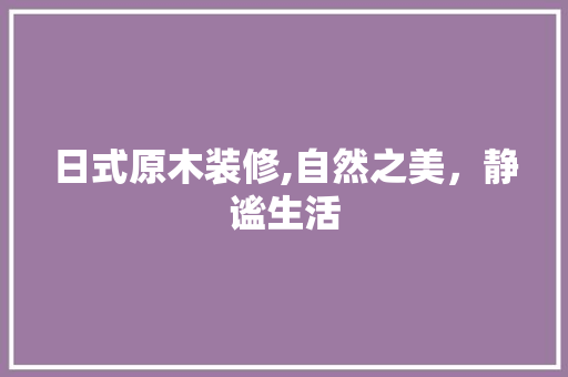 日式原木装修,自然之美，静谧生活 木雕艺术