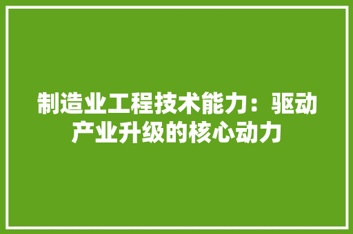 制造业工程技术能力：驱动产业升级的核心动力 家居装修