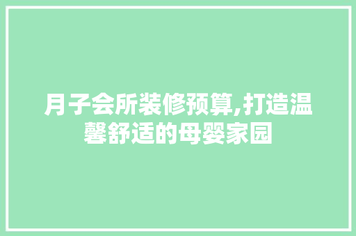 月子会所装修预算,打造温馨舒适的母婴家园 木雕艺术