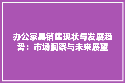 办公家具销售现状与发展趋势：市场洞察与未来展望 家居装修
