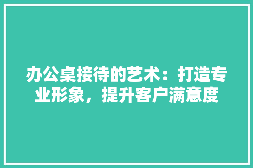 办公桌接待的艺术：打造专业形象，提升客户满意度