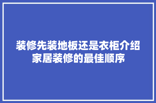 装修先装地板还是衣柜介绍家居装修的最佳顺序 室内设计