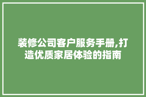 装修公司客户服务手册,打造优质家居体验的指南 现代风格装饰