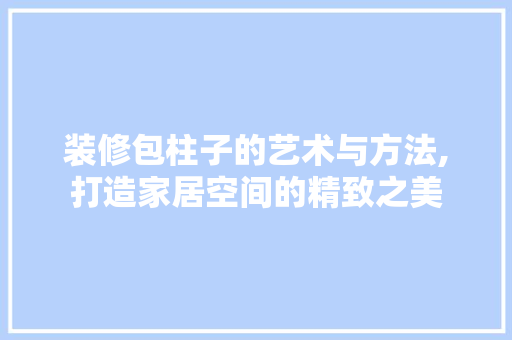 装修包柱子的艺术与方法,打造家居空间的精致之美 中式风格装饰