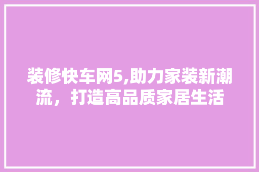 装修快车网5,助力家装新潮流，打造高品质家居生活 软装设计