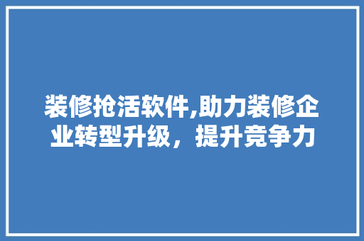 装修抢活软件,助力装修企业转型升级，提升竞争力 木雕艺术