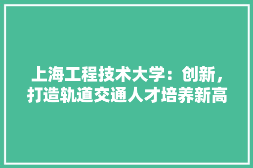 上海工程技术大学：创新，打造轨道交通人才培养新高地 地板材料
