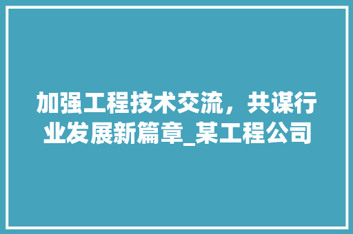 加强工程技术交流，共谋行业发展新篇章_某工程公司致某研究院的工程技术联系函 家居装修