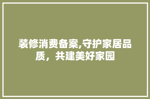 装修消费备案,守护家居品质，共建美好家园