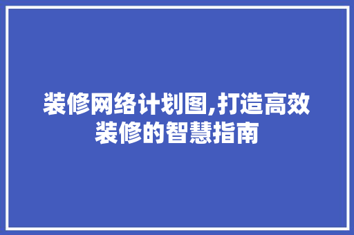 装修网络计划图,打造高效装修的智慧指南 木雕艺术