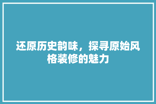 还原历史韵味，探寻原始风格装修的魅力 中式风格装饰
