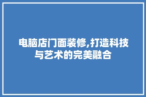 电脑店门面装修,打造科技与艺术的完美融合 软装设计