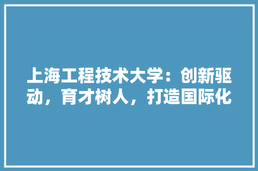 上海工程技术大学：创新驱动，育才树人，打造国际化工程教育新高地 地板材料