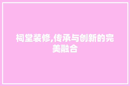 祠堂装修,传承与创新的完美融合 家居装修