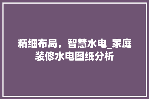 精细布局，智慧水电_家庭装修水电图纸分析 家居装修
