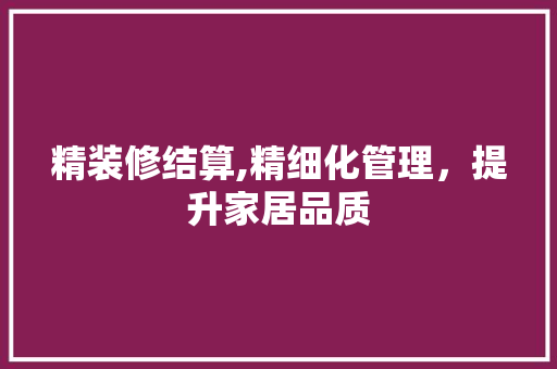 精装修结算,精细化管理，提升家居品质 现代风格装饰