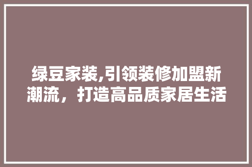 绿豆家装,引领装修加盟新潮流，打造高品质家居生活 地板材料