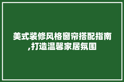 美式装修风格窗帘搭配指南,打造温馨家居氛围 地板材料