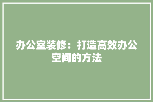 办公室装修：打造高效办公空间的方法 家居装修