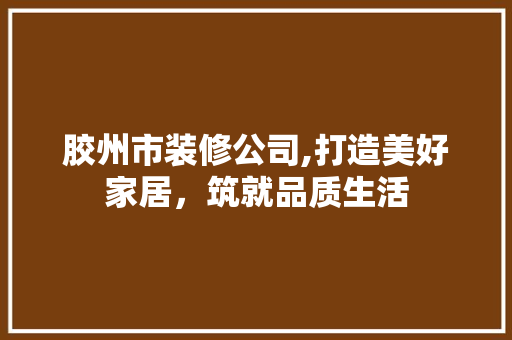 胶州市装修公司,打造美好家居，筑就品质生活 家居装修