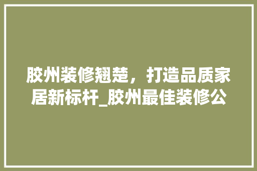 胶州装修翘楚，打造品质家居新标杆_胶州最佳装修公司详细分析 家居装修