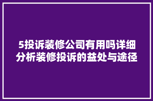 5投诉装修公司有用吗详细分析装修投诉的益处与途径 软装设计