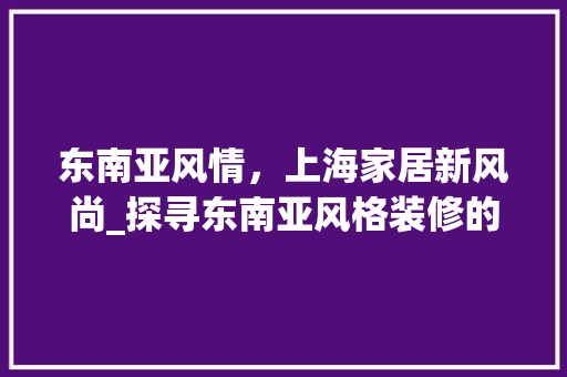 东南亚风情，上海家居新风尚_探寻东南亚风格装修的独特魅力
