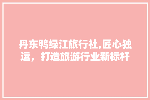 丹东鸭绿江旅行社,匠心独运，打造旅游行业新标杆 地板材料