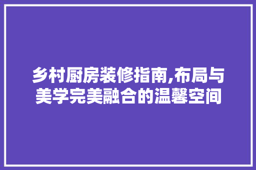 乡村厨房装修指南,布局与美学完美融合的温馨空间 现代风格装饰