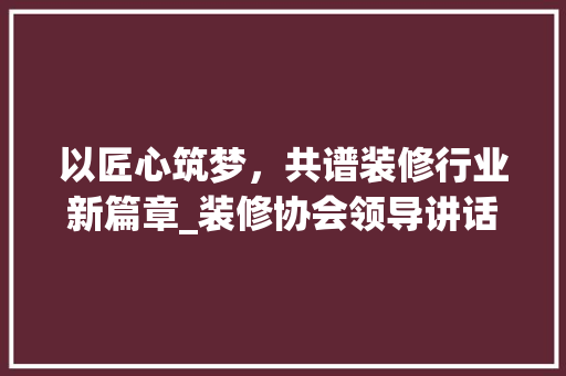 以匠心筑梦，共谱装修行业新篇章_装修协会领导讲话解读 地板材料