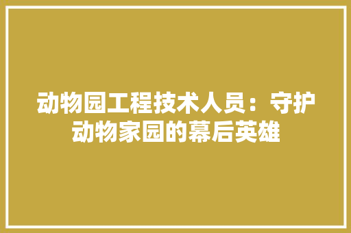 动物园工程技术人员：守护动物家园的幕后英雄 家居装修