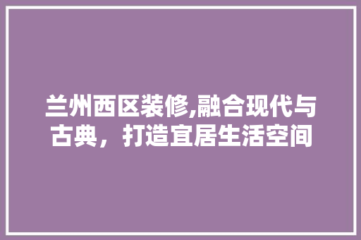 兰州西区装修,融合现代与古典，打造宜居生活空间 中式风格装饰