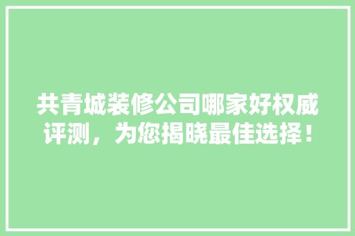 共青城装修公司哪家好权威评测，为您揭晓最佳选择！ 木雕艺术