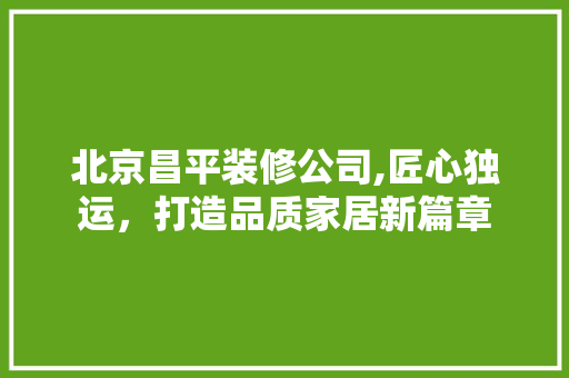 北京昌平装修公司,匠心独运，打造品质家居新篇章 中式风格装饰
