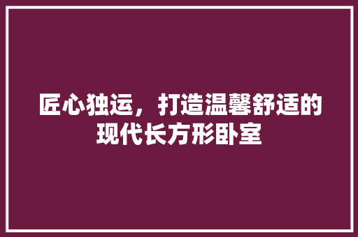 匠心独运，打造温馨舒适的现代长方形卧室 木雕艺术