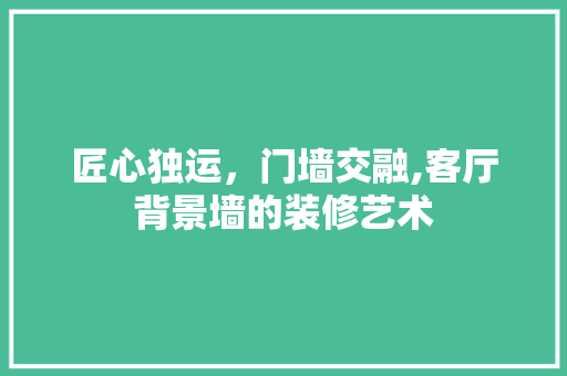 匠心独运，门墙交融,客厅背景墙的装修艺术 现代风格装饰
