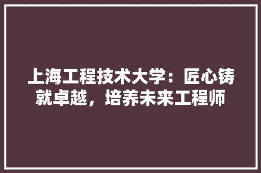 上海工程技术大学：匠心铸就卓越，培养未来工程师 地板材料