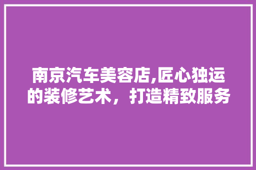 南京汽车美容店,匠心独运的装修艺术，打造精致服务新体验 中式风格装饰