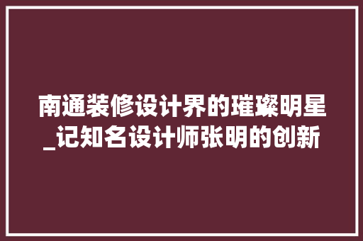 南通装修设计界的璀璨明星_记知名设计师张明的创新之路 木雕艺术