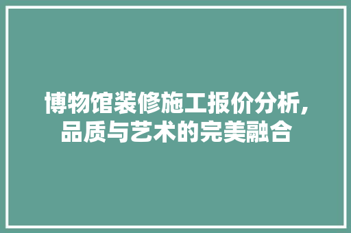 博物馆装修施工报价分析,品质与艺术的完美融合