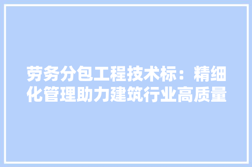 劳务分包工程技术标：精细化管理助力建筑行业高质量发展 家居装修