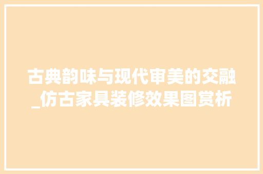 古典韵味与现代审美的交融_仿古家具装修效果图赏析 家居装修