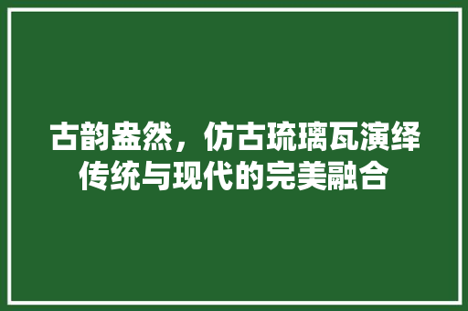 古韵盎然，仿古琉璃瓦演绎传统与现代的完美融合 家居装修