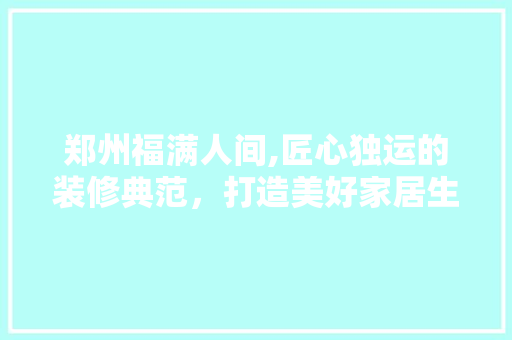 郑州福满人间,匠心独运的装修典范，打造美好家居生活 家居装修